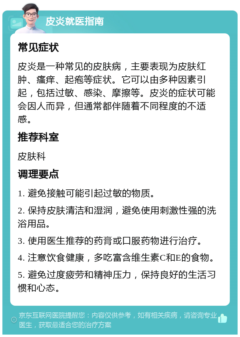 皮炎就医指南 常见症状 皮炎是一种常见的皮肤病，主要表现为皮肤红肿、瘙痒、起疱等症状。它可以由多种因素引起，包括过敏、感染、摩擦等。皮炎的症状可能会因人而异，但通常都伴随着不同程度的不适感。 推荐科室 皮肤科 调理要点 1. 避免接触可能引起过敏的物质。 2. 保持皮肤清洁和湿润，避免使用刺激性强的洗浴用品。 3. 使用医生推荐的药膏或口服药物进行治疗。 4. 注意饮食健康，多吃富含维生素C和E的食物。 5. 避免过度疲劳和精神压力，保持良好的生活习惯和心态。