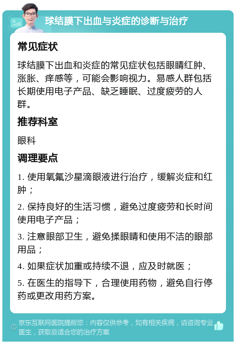 球结膜下出血与炎症的诊断与治疗 常见症状 球结膜下出血和炎症的常见症状包括眼睛红肿、涨胀、痒感等，可能会影响视力。易感人群包括长期使用电子产品、缺乏睡眠、过度疲劳的人群。 推荐科室 眼科 调理要点 1. 使用氧氟沙星滴眼液进行治疗，缓解炎症和红肿； 2. 保持良好的生活习惯，避免过度疲劳和长时间使用电子产品； 3. 注意眼部卫生，避免揉眼睛和使用不洁的眼部用品； 4. 如果症状加重或持续不退，应及时就医； 5. 在医生的指导下，合理使用药物，避免自行停药或更改用药方案。