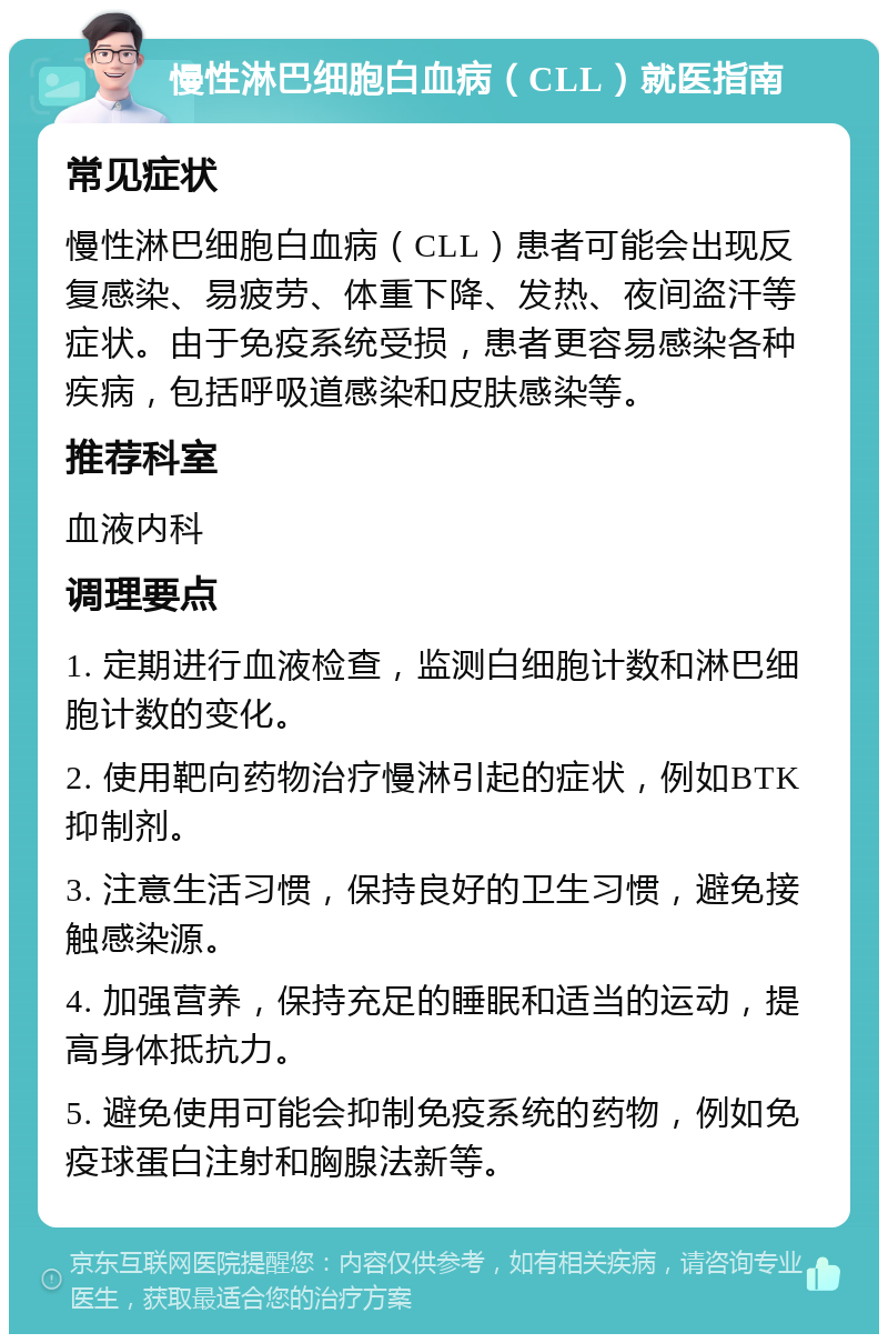 慢性淋巴细胞白血病（CLL）就医指南 常见症状 慢性淋巴细胞白血病（CLL）患者可能会出现反复感染、易疲劳、体重下降、发热、夜间盗汗等症状。由于免疫系统受损，患者更容易感染各种疾病，包括呼吸道感染和皮肤感染等。 推荐科室 血液内科 调理要点 1. 定期进行血液检查，监测白细胞计数和淋巴细胞计数的变化。 2. 使用靶向药物治疗慢淋引起的症状，例如BTK抑制剂。 3. 注意生活习惯，保持良好的卫生习惯，避免接触感染源。 4. 加强营养，保持充足的睡眠和适当的运动，提高身体抵抗力。 5. 避免使用可能会抑制免疫系统的药物，例如免疫球蛋白注射和胸腺法新等。