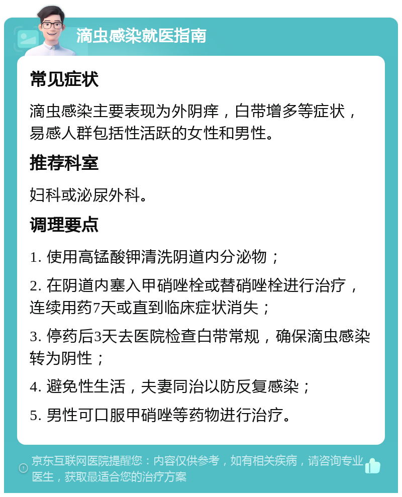 滴虫感染就医指南 常见症状 滴虫感染主要表现为外阴痒，白带增多等症状，易感人群包括性活跃的女性和男性。 推荐科室 妇科或泌尿外科。 调理要点 1. 使用高锰酸钾清洗阴道内分泌物； 2. 在阴道内塞入甲硝唑栓或替硝唑栓进行治疗，连续用药7天或直到临床症状消失； 3. 停药后3天去医院检查白带常规，确保滴虫感染转为阴性； 4. 避免性生活，夫妻同治以防反复感染； 5. 男性可口服甲硝唑等药物进行治疗。