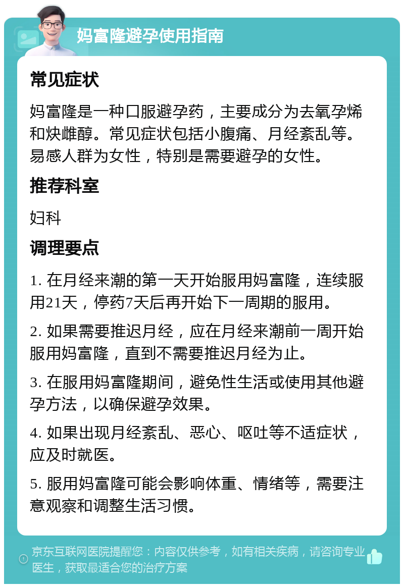 妈富隆避孕使用指南 常见症状 妈富隆是一种口服避孕药，主要成分为去氧孕烯和炔雌醇。常见症状包括小腹痛、月经紊乱等。易感人群为女性，特别是需要避孕的女性。 推荐科室 妇科 调理要点 1. 在月经来潮的第一天开始服用妈富隆，连续服用21天，停药7天后再开始下一周期的服用。 2. 如果需要推迟月经，应在月经来潮前一周开始服用妈富隆，直到不需要推迟月经为止。 3. 在服用妈富隆期间，避免性生活或使用其他避孕方法，以确保避孕效果。 4. 如果出现月经紊乱、恶心、呕吐等不适症状，应及时就医。 5. 服用妈富隆可能会影响体重、情绪等，需要注意观察和调整生活习惯。