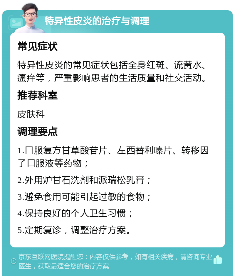 特异性皮炎的治疗与调理 常见症状 特异性皮炎的常见症状包括全身红斑、流黄水、瘙痒等，严重影响患者的生活质量和社交活动。 推荐科室 皮肤科 调理要点 1.口服复方甘草酸苷片、左西替利嗪片、转移因子口服液等药物； 2.外用炉甘石洗剂和派瑞松乳膏； 3.避免食用可能引起过敏的食物； 4.保持良好的个人卫生习惯； 5.定期复诊，调整治疗方案。