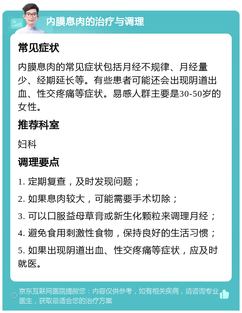 内膜息肉的治疗与调理 常见症状 内膜息肉的常见症状包括月经不规律、月经量少、经期延长等。有些患者可能还会出现阴道出血、性交疼痛等症状。易感人群主要是30-50岁的女性。 推荐科室 妇科 调理要点 1. 定期复查，及时发现问题； 2. 如果息肉较大，可能需要手术切除； 3. 可以口服益母草膏或新生化颗粒来调理月经； 4. 避免食用刺激性食物，保持良好的生活习惯； 5. 如果出现阴道出血、性交疼痛等症状，应及时就医。