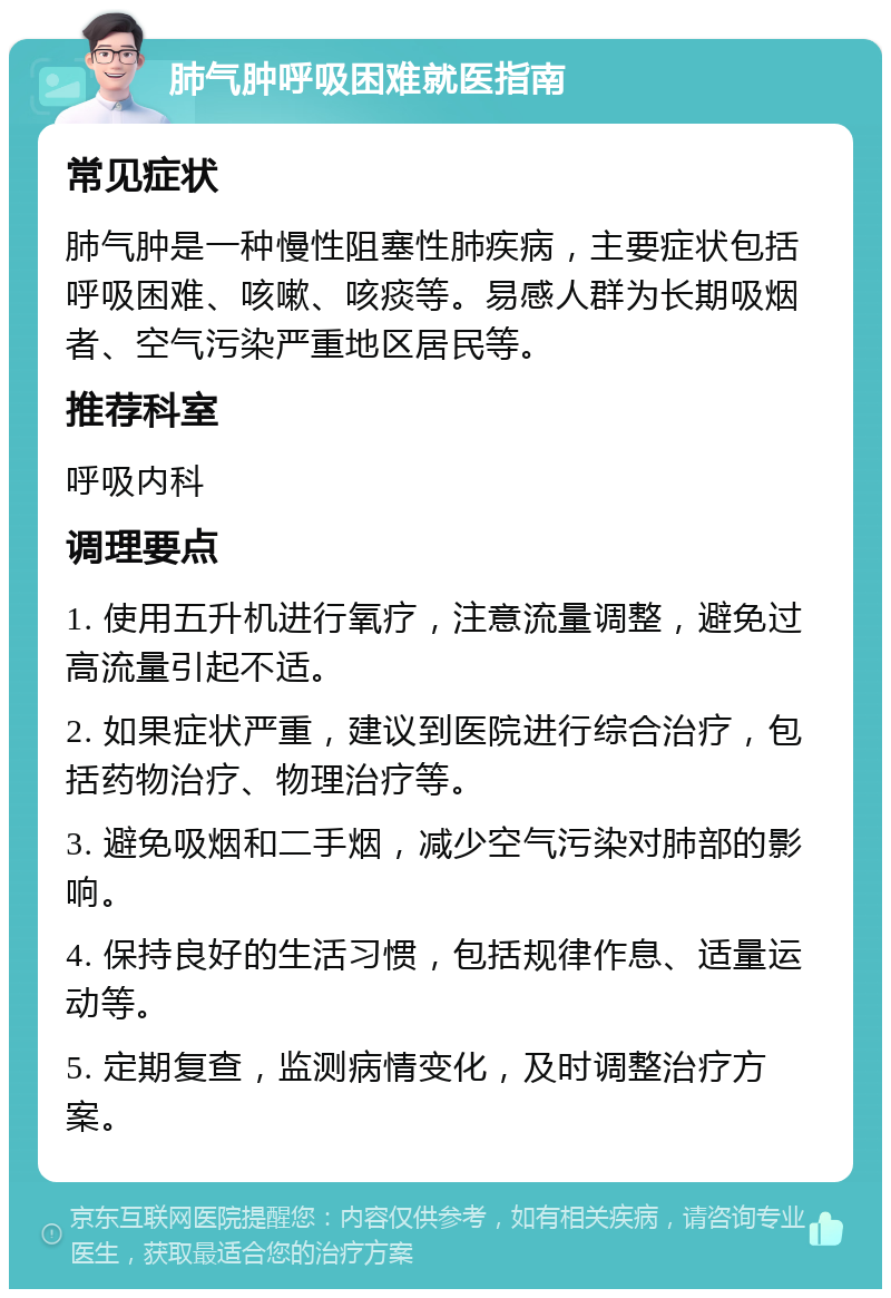 肺气肿呼吸困难就医指南 常见症状 肺气肿是一种慢性阻塞性肺疾病，主要症状包括呼吸困难、咳嗽、咳痰等。易感人群为长期吸烟者、空气污染严重地区居民等。 推荐科室 呼吸内科 调理要点 1. 使用五升机进行氧疗，注意流量调整，避免过高流量引起不适。 2. 如果症状严重，建议到医院进行综合治疗，包括药物治疗、物理治疗等。 3. 避免吸烟和二手烟，减少空气污染对肺部的影响。 4. 保持良好的生活习惯，包括规律作息、适量运动等。 5. 定期复查，监测病情变化，及时调整治疗方案。