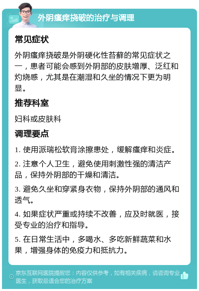 外阴瘙痒挠破的治疗与调理 常见症状 外阴瘙痒挠破是外阴硬化性苔藓的常见症状之一，患者可能会感到外阴部的皮肤增厚、泛红和灼烧感，尤其是在潮湿和久坐的情况下更为明显。 推荐科室 妇科或皮肤科 调理要点 1. 使用派瑞松软膏涂擦患处，缓解瘙痒和炎症。 2. 注意个人卫生，避免使用刺激性强的清洁产品，保持外阴部的干燥和清洁。 3. 避免久坐和穿紧身衣物，保持外阴部的通风和透气。 4. 如果症状严重或持续不改善，应及时就医，接受专业的治疗和指导。 5. 在日常生活中，多喝水、多吃新鲜蔬菜和水果，增强身体的免疫力和抵抗力。