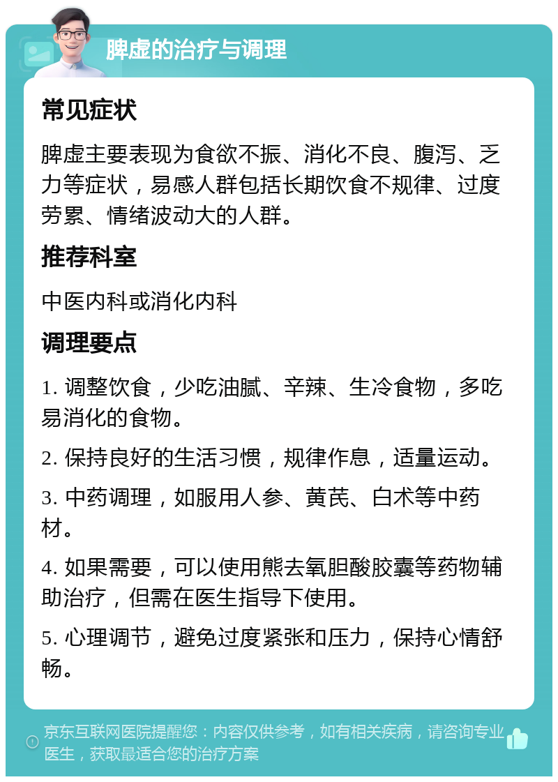 脾虚的治疗与调理 常见症状 脾虚主要表现为食欲不振、消化不良、腹泻、乏力等症状，易感人群包括长期饮食不规律、过度劳累、情绪波动大的人群。 推荐科室 中医内科或消化内科 调理要点 1. 调整饮食，少吃油腻、辛辣、生冷食物，多吃易消化的食物。 2. 保持良好的生活习惯，规律作息，适量运动。 3. 中药调理，如服用人参、黄芪、白术等中药材。 4. 如果需要，可以使用熊去氧胆酸胶囊等药物辅助治疗，但需在医生指导下使用。 5. 心理调节，避免过度紧张和压力，保持心情舒畅。