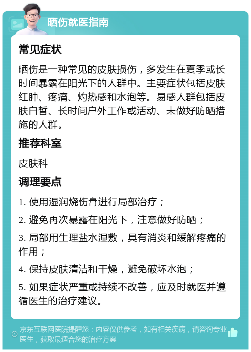 晒伤就医指南 常见症状 晒伤是一种常见的皮肤损伤，多发生在夏季或长时间暴露在阳光下的人群中。主要症状包括皮肤红肿、疼痛、灼热感和水泡等。易感人群包括皮肤白皙、长时间户外工作或活动、未做好防晒措施的人群。 推荐科室 皮肤科 调理要点 1. 使用湿润烧伤膏进行局部治疗； 2. 避免再次暴露在阳光下，注意做好防晒； 3. 局部用生理盐水湿敷，具有消炎和缓解疼痛的作用； 4. 保持皮肤清洁和干燥，避免破坏水泡； 5. 如果症状严重或持续不改善，应及时就医并遵循医生的治疗建议。