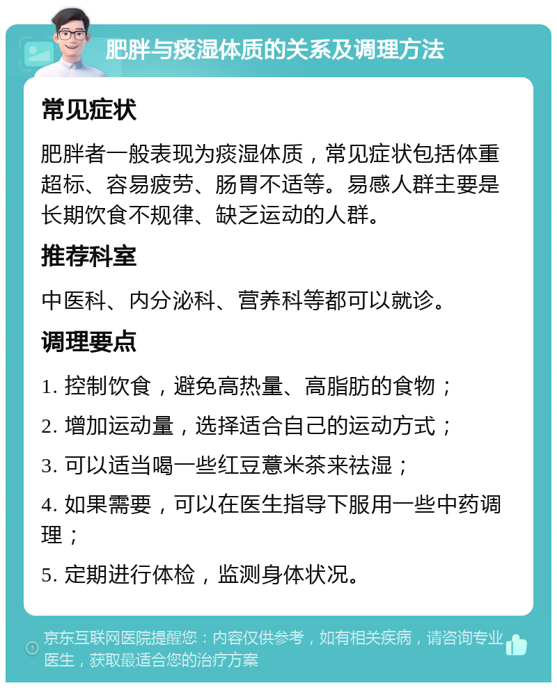 肥胖与痰湿体质的关系及调理方法 常见症状 肥胖者一般表现为痰湿体质，常见症状包括体重超标、容易疲劳、肠胃不适等。易感人群主要是长期饮食不规律、缺乏运动的人群。 推荐科室 中医科、内分泌科、营养科等都可以就诊。 调理要点 1. 控制饮食，避免高热量、高脂肪的食物； 2. 增加运动量，选择适合自己的运动方式； 3. 可以适当喝一些红豆薏米茶来祛湿； 4. 如果需要，可以在医生指导下服用一些中药调理； 5. 定期进行体检，监测身体状况。