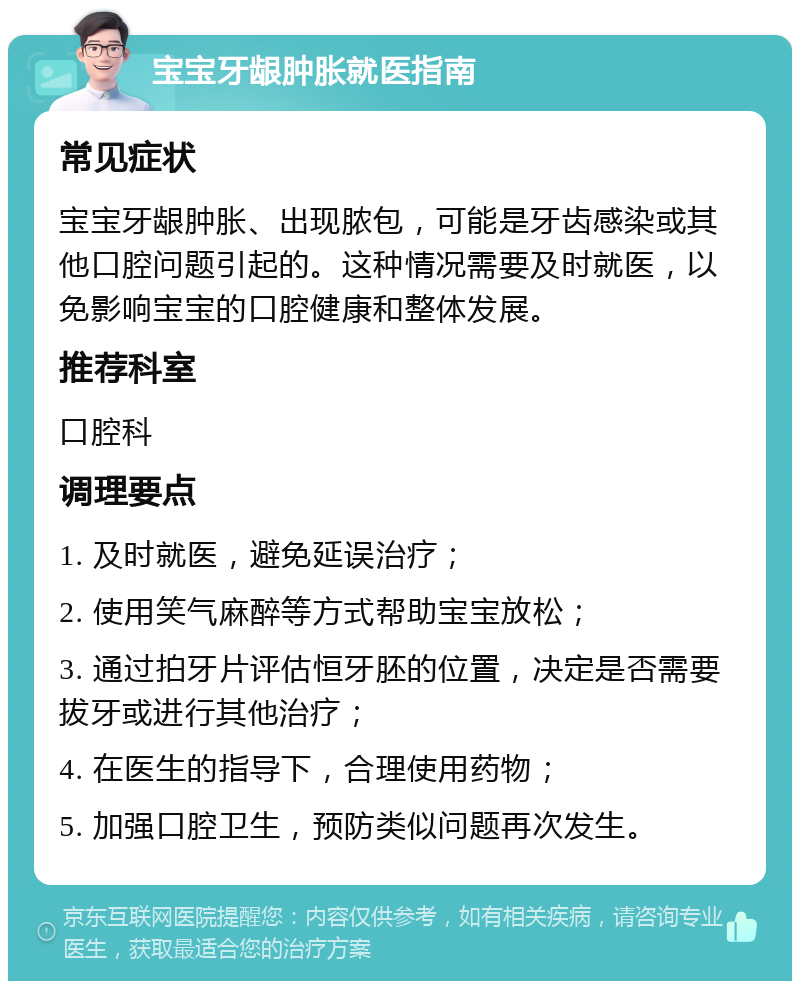 宝宝牙龈肿胀就医指南 常见症状 宝宝牙龈肿胀、出现脓包，可能是牙齿感染或其他口腔问题引起的。这种情况需要及时就医，以免影响宝宝的口腔健康和整体发展。 推荐科室 口腔科 调理要点 1. 及时就医，避免延误治疗； 2. 使用笑气麻醉等方式帮助宝宝放松； 3. 通过拍牙片评估恒牙胚的位置，决定是否需要拔牙或进行其他治疗； 4. 在医生的指导下，合理使用药物； 5. 加强口腔卫生，预防类似问题再次发生。