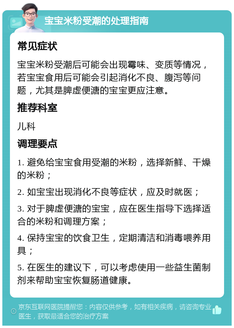 宝宝米粉受潮的处理指南 常见症状 宝宝米粉受潮后可能会出现霉味、变质等情况，若宝宝食用后可能会引起消化不良、腹泻等问题，尤其是脾虚便溏的宝宝更应注意。 推荐科室 儿科 调理要点 1. 避免给宝宝食用受潮的米粉，选择新鲜、干燥的米粉； 2. 如宝宝出现消化不良等症状，应及时就医； 3. 对于脾虚便溏的宝宝，应在医生指导下选择适合的米粉和调理方案； 4. 保持宝宝的饮食卫生，定期清洁和消毒喂养用具； 5. 在医生的建议下，可以考虑使用一些益生菌制剂来帮助宝宝恢复肠道健康。