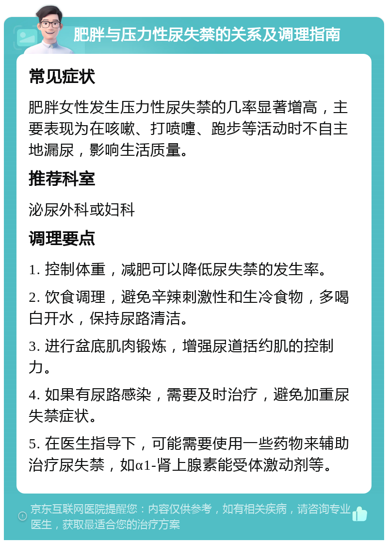 肥胖与压力性尿失禁的关系及调理指南 常见症状 肥胖女性发生压力性尿失禁的几率显著增高，主要表现为在咳嗽、打喷嚏、跑步等活动时不自主地漏尿，影响生活质量。 推荐科室 泌尿外科或妇科 调理要点 1. 控制体重，减肥可以降低尿失禁的发生率。 2. 饮食调理，避免辛辣刺激性和生冷食物，多喝白开水，保持尿路清洁。 3. 进行盆底肌肉锻炼，增强尿道括约肌的控制力。 4. 如果有尿路感染，需要及时治疗，避免加重尿失禁症状。 5. 在医生指导下，可能需要使用一些药物来辅助治疗尿失禁，如α1-肾上腺素能受体激动剂等。