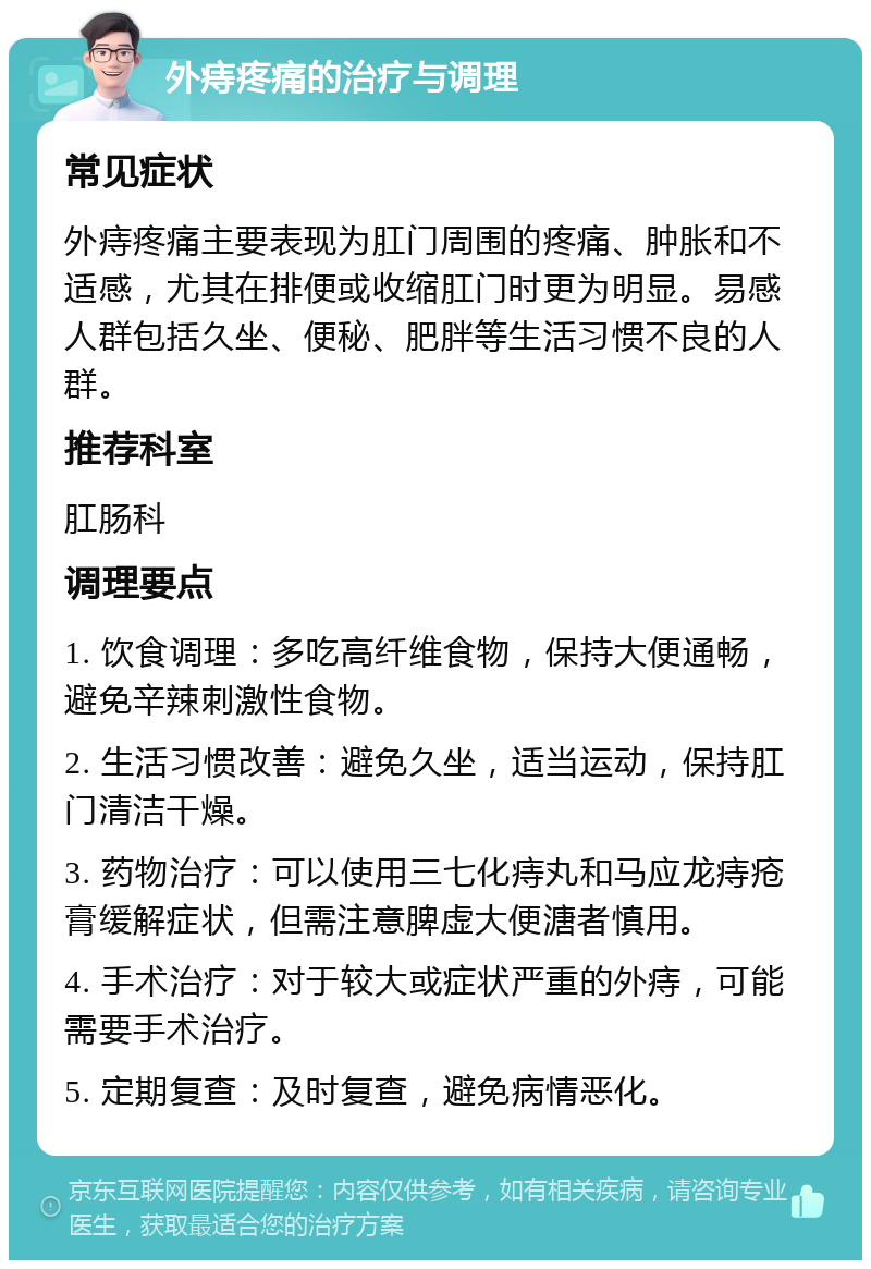 外痔疼痛的治疗与调理 常见症状 外痔疼痛主要表现为肛门周围的疼痛、肿胀和不适感，尤其在排便或收缩肛门时更为明显。易感人群包括久坐、便秘、肥胖等生活习惯不良的人群。 推荐科室 肛肠科 调理要点 1. 饮食调理：多吃高纤维食物，保持大便通畅，避免辛辣刺激性食物。 2. 生活习惯改善：避免久坐，适当运动，保持肛门清洁干燥。 3. 药物治疗：可以使用三七化痔丸和马应龙痔疮膏缓解症状，但需注意脾虚大便溏者慎用。 4. 手术治疗：对于较大或症状严重的外痔，可能需要手术治疗。 5. 定期复查：及时复查，避免病情恶化。