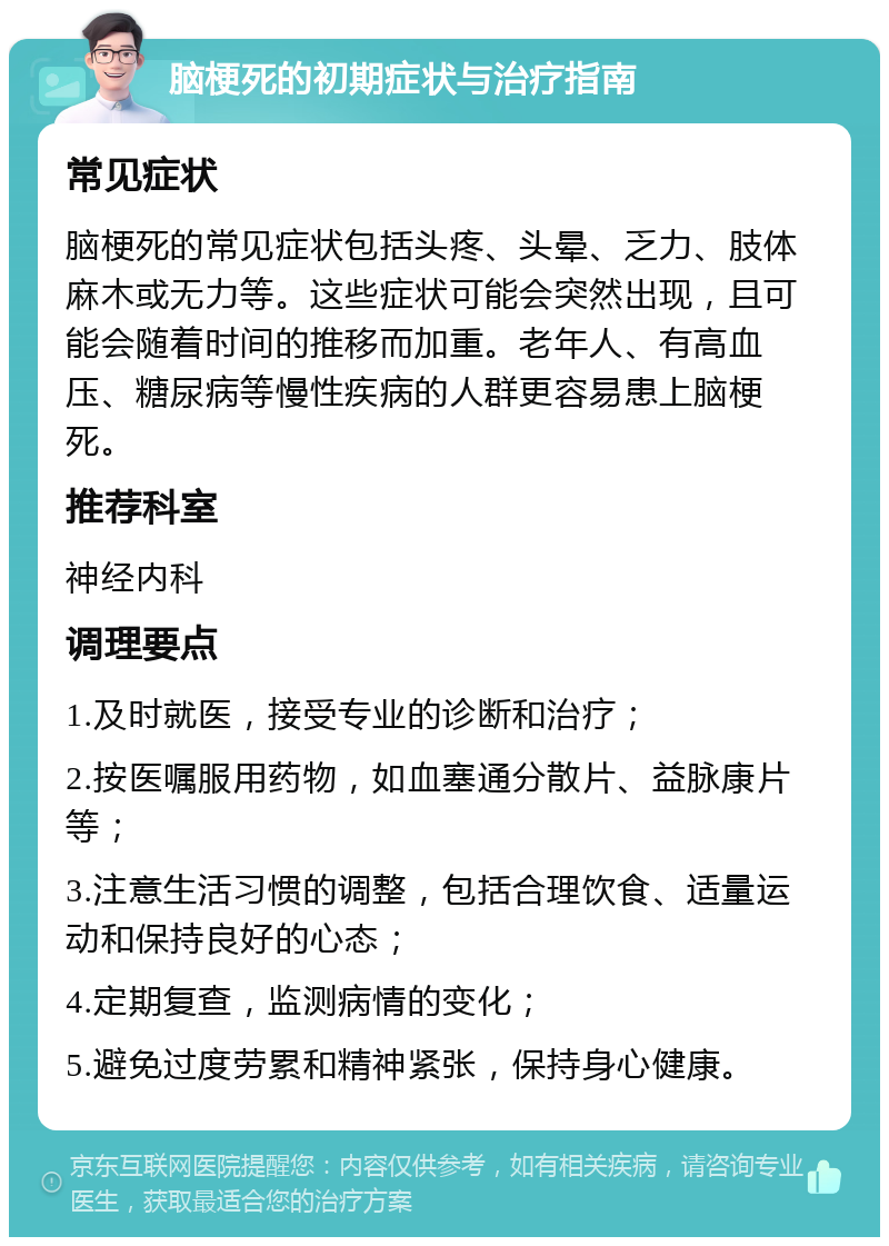 脑梗死的初期症状与治疗指南 常见症状 脑梗死的常见症状包括头疼、头晕、乏力、肢体麻木或无力等。这些症状可能会突然出现，且可能会随着时间的推移而加重。老年人、有高血压、糖尿病等慢性疾病的人群更容易患上脑梗死。 推荐科室 神经内科 调理要点 1.及时就医，接受专业的诊断和治疗； 2.按医嘱服用药物，如血塞通分散片、益脉康片等； 3.注意生活习惯的调整，包括合理饮食、适量运动和保持良好的心态； 4.定期复查，监测病情的变化； 5.避免过度劳累和精神紧张，保持身心健康。