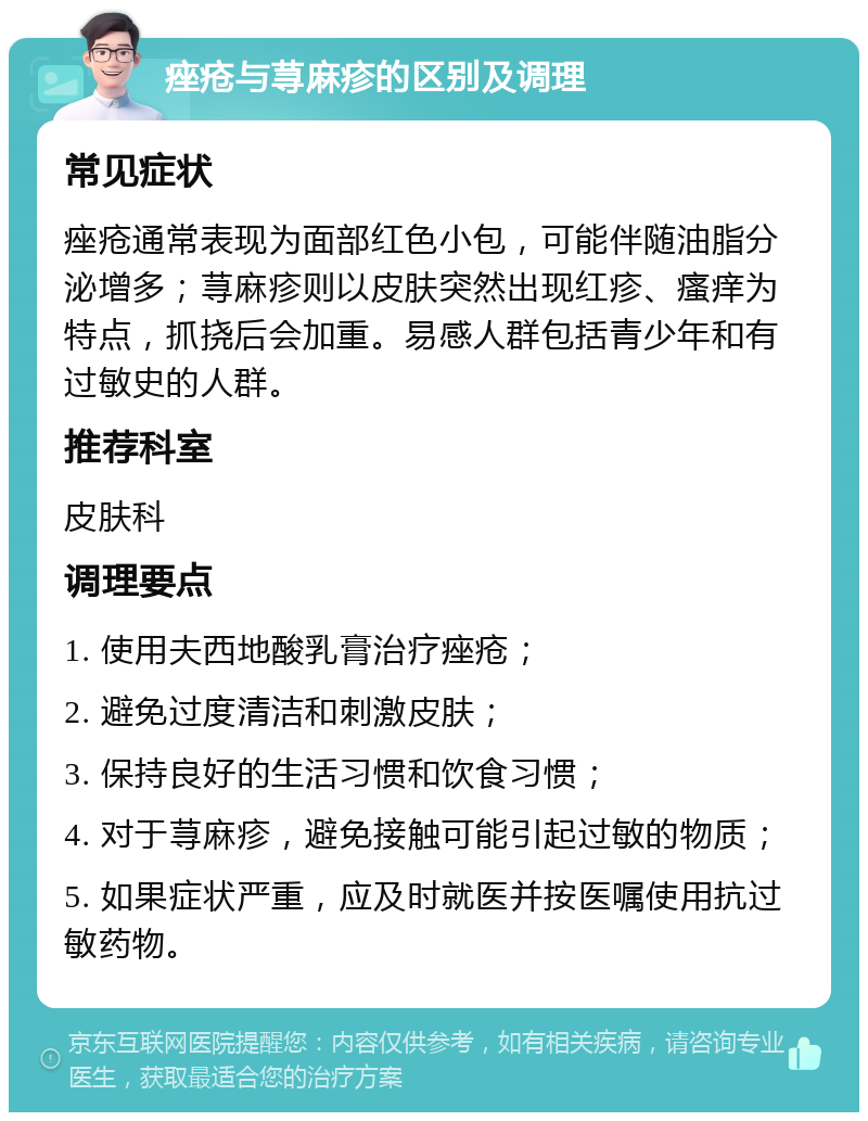 痤疮与荨麻疹的区别及调理 常见症状 痤疮通常表现为面部红色小包，可能伴随油脂分泌增多；荨麻疹则以皮肤突然出现红疹、瘙痒为特点，抓挠后会加重。易感人群包括青少年和有过敏史的人群。 推荐科室 皮肤科 调理要点 1. 使用夫西地酸乳膏治疗痤疮； 2. 避免过度清洁和刺激皮肤； 3. 保持良好的生活习惯和饮食习惯； 4. 对于荨麻疹，避免接触可能引起过敏的物质； 5. 如果症状严重，应及时就医并按医嘱使用抗过敏药物。