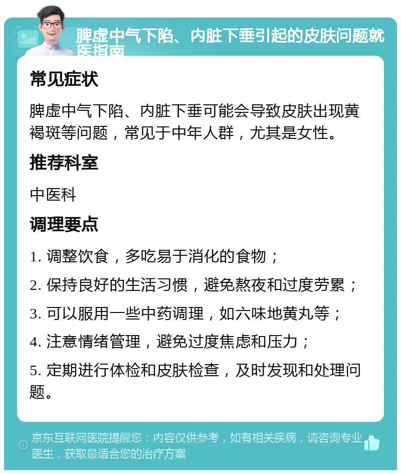 脾虚中气下陷、内脏下垂引起的皮肤问题就医指南 常见症状 脾虚中气下陷、内脏下垂可能会导致皮肤出现黄褐斑等问题，常见于中年人群，尤其是女性。 推荐科室 中医科 调理要点 1. 调整饮食，多吃易于消化的食物； 2. 保持良好的生活习惯，避免熬夜和过度劳累； 3. 可以服用一些中药调理，如六味地黄丸等； 4. 注意情绪管理，避免过度焦虑和压力； 5. 定期进行体检和皮肤检查，及时发现和处理问题。