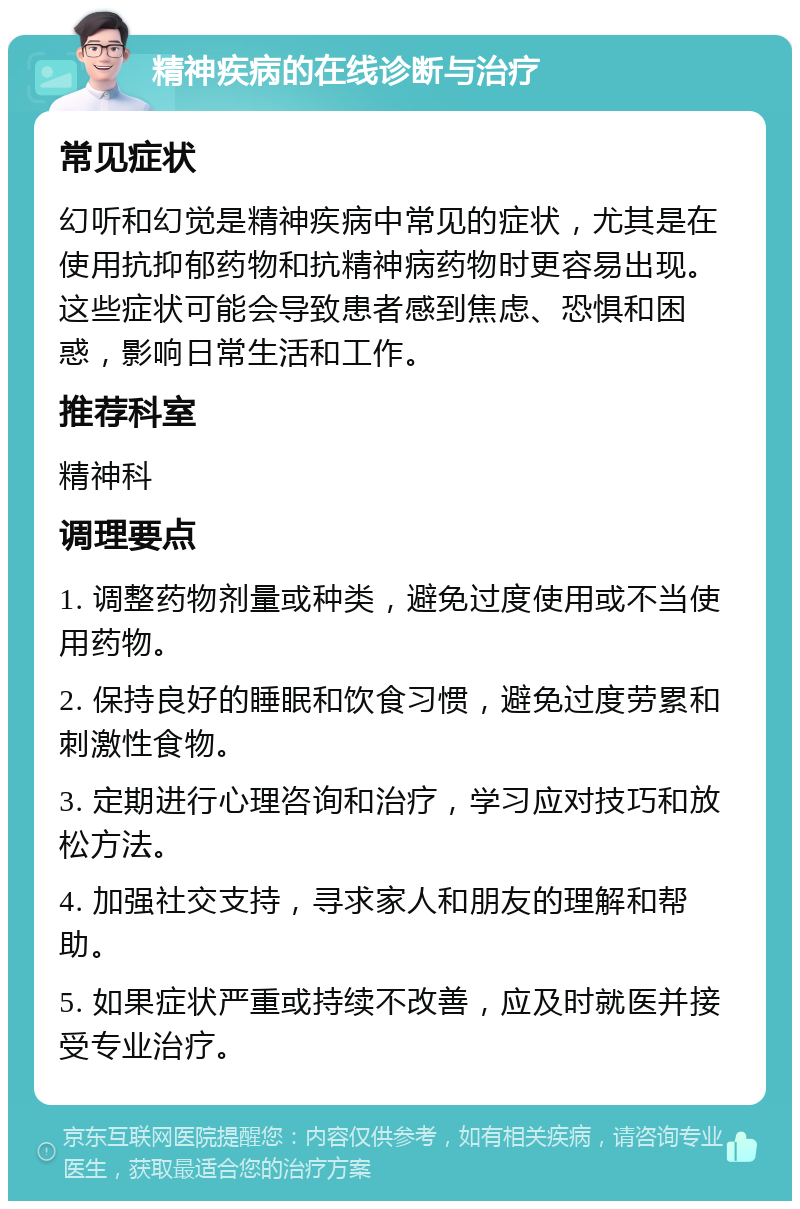 精神疾病的在线诊断与治疗 常见症状 幻听和幻觉是精神疾病中常见的症状，尤其是在使用抗抑郁药物和抗精神病药物时更容易出现。这些症状可能会导致患者感到焦虑、恐惧和困惑，影响日常生活和工作。 推荐科室 精神科 调理要点 1. 调整药物剂量或种类，避免过度使用或不当使用药物。 2. 保持良好的睡眠和饮食习惯，避免过度劳累和刺激性食物。 3. 定期进行心理咨询和治疗，学习应对技巧和放松方法。 4. 加强社交支持，寻求家人和朋友的理解和帮助。 5. 如果症状严重或持续不改善，应及时就医并接受专业治疗。