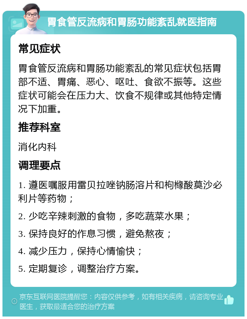 胃食管反流病和胃肠功能紊乱就医指南 常见症状 胃食管反流病和胃肠功能紊乱的常见症状包括胃部不适、胃痛、恶心、呕吐、食欲不振等。这些症状可能会在压力大、饮食不规律或其他特定情况下加重。 推荐科室 消化内科 调理要点 1. 遵医嘱服用雷贝拉唑钠肠溶片和枸橼酸莫沙必利片等药物； 2. 少吃辛辣刺激的食物，多吃蔬菜水果； 3. 保持良好的作息习惯，避免熬夜； 4. 减少压力，保持心情愉快； 5. 定期复诊，调整治疗方案。