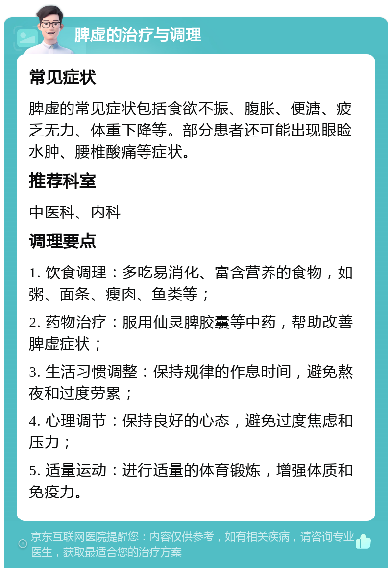 脾虚的治疗与调理 常见症状 脾虚的常见症状包括食欲不振、腹胀、便溏、疲乏无力、体重下降等。部分患者还可能出现眼睑水肿、腰椎酸痛等症状。 推荐科室 中医科、内科 调理要点 1. 饮食调理：多吃易消化、富含营养的食物，如粥、面条、瘦肉、鱼类等； 2. 药物治疗：服用仙灵脾胶囊等中药，帮助改善脾虚症状； 3. 生活习惯调整：保持规律的作息时间，避免熬夜和过度劳累； 4. 心理调节：保持良好的心态，避免过度焦虑和压力； 5. 适量运动：进行适量的体育锻炼，增强体质和免疫力。