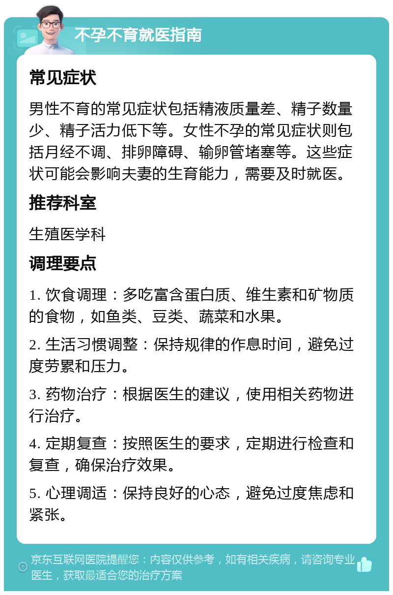 不孕不育就医指南 常见症状 男性不育的常见症状包括精液质量差、精子数量少、精子活力低下等。女性不孕的常见症状则包括月经不调、排卵障碍、输卵管堵塞等。这些症状可能会影响夫妻的生育能力，需要及时就医。 推荐科室 生殖医学科 调理要点 1. 饮食调理：多吃富含蛋白质、维生素和矿物质的食物，如鱼类、豆类、蔬菜和水果。 2. 生活习惯调整：保持规律的作息时间，避免过度劳累和压力。 3. 药物治疗：根据医生的建议，使用相关药物进行治疗。 4. 定期复查：按照医生的要求，定期进行检查和复查，确保治疗效果。 5. 心理调适：保持良好的心态，避免过度焦虑和紧张。