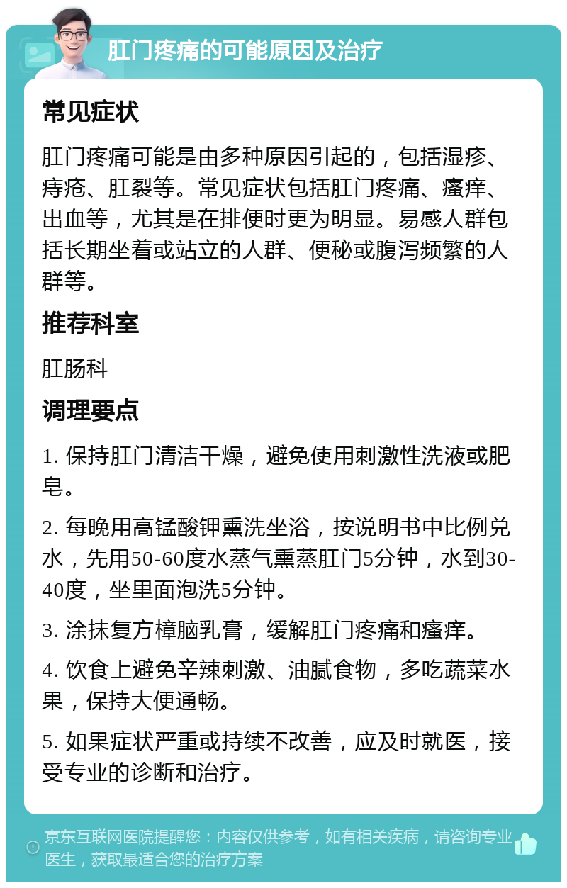 肛门疼痛的可能原因及治疗 常见症状 肛门疼痛可能是由多种原因引起的，包括湿疹、痔疮、肛裂等。常见症状包括肛门疼痛、瘙痒、出血等，尤其是在排便时更为明显。易感人群包括长期坐着或站立的人群、便秘或腹泻频繁的人群等。 推荐科室 肛肠科 调理要点 1. 保持肛门清洁干燥，避免使用刺激性洗液或肥皂。 2. 每晚用高锰酸钾熏洗坐浴，按说明书中比例兑水，先用50-60度水蒸气熏蒸肛门5分钟，水到30-40度，坐里面泡洗5分钟。 3. 涂抹复方樟脑乳膏，缓解肛门疼痛和瘙痒。 4. 饮食上避免辛辣刺激、油腻食物，多吃蔬菜水果，保持大便通畅。 5. 如果症状严重或持续不改善，应及时就医，接受专业的诊断和治疗。