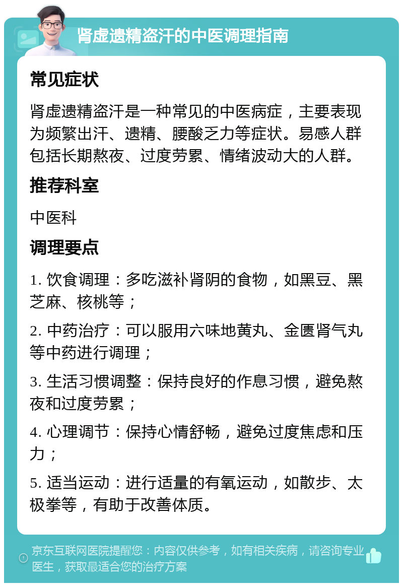 肾虚遗精盗汗的中医调理指南 常见症状 肾虚遗精盗汗是一种常见的中医病症，主要表现为频繁出汗、遗精、腰酸乏力等症状。易感人群包括长期熬夜、过度劳累、情绪波动大的人群。 推荐科室 中医科 调理要点 1. 饮食调理：多吃滋补肾阴的食物，如黑豆、黑芝麻、核桃等； 2. 中药治疗：可以服用六味地黄丸、金匮肾气丸等中药进行调理； 3. 生活习惯调整：保持良好的作息习惯，避免熬夜和过度劳累； 4. 心理调节：保持心情舒畅，避免过度焦虑和压力； 5. 适当运动：进行适量的有氧运动，如散步、太极拳等，有助于改善体质。