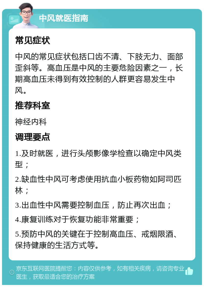 中风就医指南 常见症状 中风的常见症状包括口齿不清、下肢无力、面部歪斜等。高血压是中风的主要危险因素之一，长期高血压未得到有效控制的人群更容易发生中风。 推荐科室 神经内科 调理要点 1.及时就医，进行头颅影像学检查以确定中风类型； 2.缺血性中风可考虑使用抗血小板药物如阿司匹林； 3.出血性中风需要控制血压，防止再次出血； 4.康复训练对于恢复功能非常重要； 5.预防中风的关键在于控制高血压、戒烟限酒、保持健康的生活方式等。