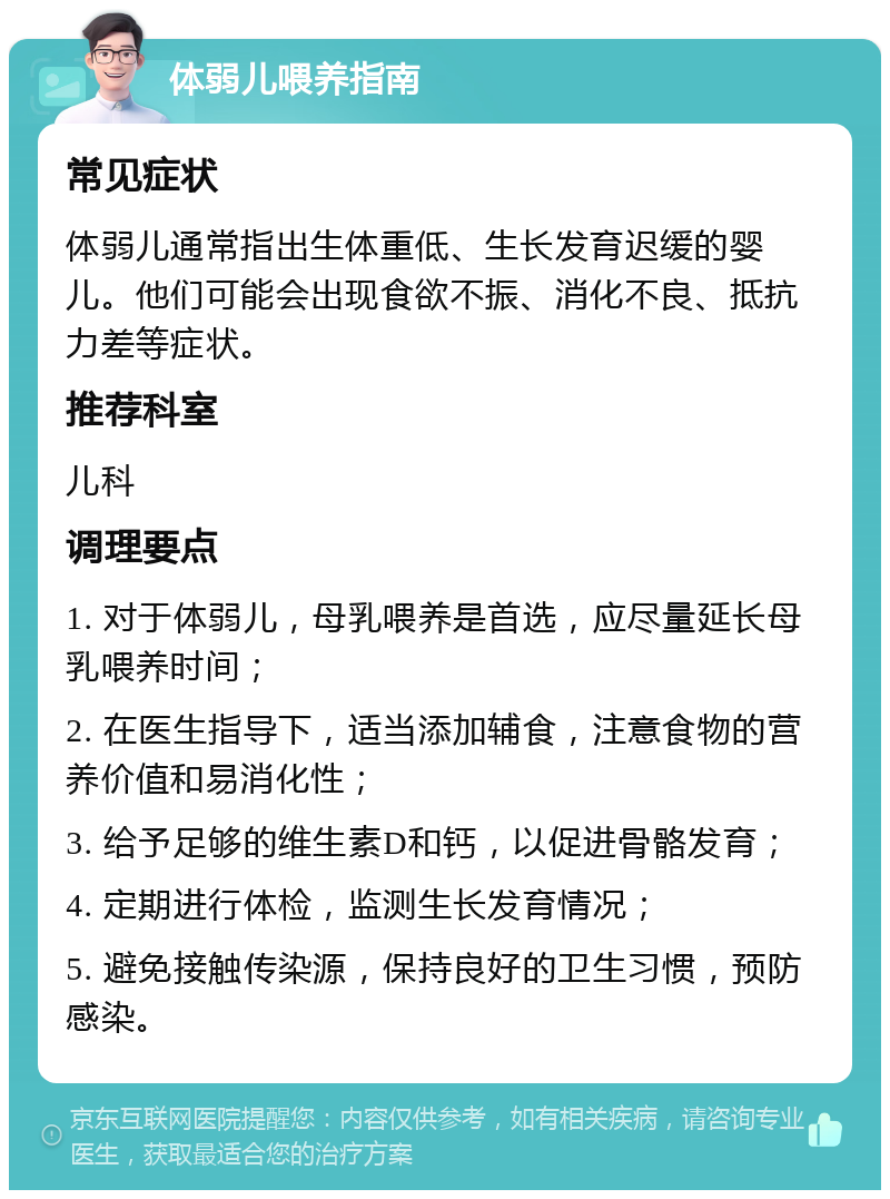 体弱儿喂养指南 常见症状 体弱儿通常指出生体重低、生长发育迟缓的婴儿。他们可能会出现食欲不振、消化不良、抵抗力差等症状。 推荐科室 儿科 调理要点 1. 对于体弱儿，母乳喂养是首选，应尽量延长母乳喂养时间； 2. 在医生指导下，适当添加辅食，注意食物的营养价值和易消化性； 3. 给予足够的维生素D和钙，以促进骨骼发育； 4. 定期进行体检，监测生长发育情况； 5. 避免接触传染源，保持良好的卫生习惯，预防感染。