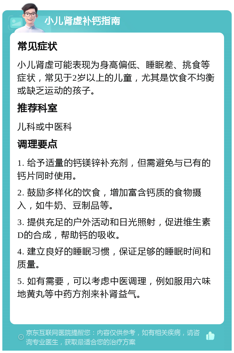 小儿肾虚补钙指南 常见症状 小儿肾虚可能表现为身高偏低、睡眠差、挑食等症状，常见于2岁以上的儿童，尤其是饮食不均衡或缺乏运动的孩子。 推荐科室 儿科或中医科 调理要点 1. 给予适量的钙镁锌补充剂，但需避免与已有的钙片同时使用。 2. 鼓励多样化的饮食，增加富含钙质的食物摄入，如牛奶、豆制品等。 3. 提供充足的户外活动和日光照射，促进维生素D的合成，帮助钙的吸收。 4. 建立良好的睡眠习惯，保证足够的睡眠时间和质量。 5. 如有需要，可以考虑中医调理，例如服用六味地黄丸等中药方剂来补肾益气。