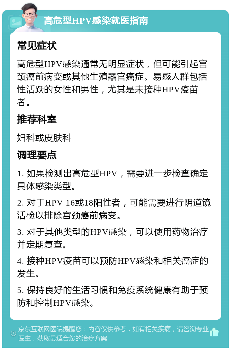 高危型HPV感染就医指南 常见症状 高危型HPV感染通常无明显症状，但可能引起宫颈癌前病变或其他生殖器官癌症。易感人群包括性活跃的女性和男性，尤其是未接种HPV疫苗者。 推荐科室 妇科或皮肤科 调理要点 1. 如果检测出高危型HPV，需要进一步检查确定具体感染类型。 2. 对于HPV 16或18阳性者，可能需要进行阴道镜活检以排除宫颈癌前病变。 3. 对于其他类型的HPV感染，可以使用药物治疗并定期复查。 4. 接种HPV疫苗可以预防HPV感染和相关癌症的发生。 5. 保持良好的生活习惯和免疫系统健康有助于预防和控制HPV感染。