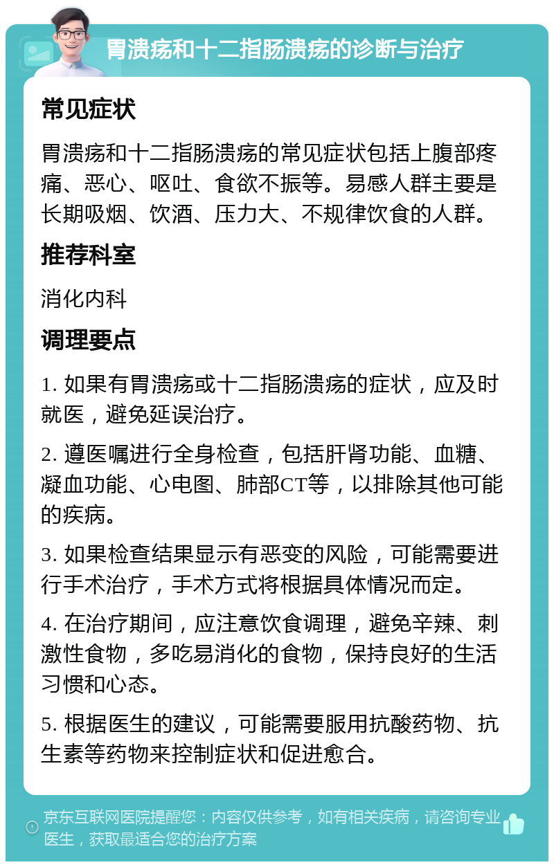 胃溃疡和十二指肠溃疡的诊断与治疗 常见症状 胃溃疡和十二指肠溃疡的常见症状包括上腹部疼痛、恶心、呕吐、食欲不振等。易感人群主要是长期吸烟、饮酒、压力大、不规律饮食的人群。 推荐科室 消化内科 调理要点 1. 如果有胃溃疡或十二指肠溃疡的症状，应及时就医，避免延误治疗。 2. 遵医嘱进行全身检查，包括肝肾功能、血糖、凝血功能、心电图、肺部CT等，以排除其他可能的疾病。 3. 如果检查结果显示有恶变的风险，可能需要进行手术治疗，手术方式将根据具体情况而定。 4. 在治疗期间，应注意饮食调理，避免辛辣、刺激性食物，多吃易消化的食物，保持良好的生活习惯和心态。 5. 根据医生的建议，可能需要服用抗酸药物、抗生素等药物来控制症状和促进愈合。