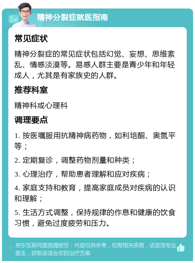 精神分裂症就医指南 常见症状 精神分裂症的常见症状包括幻觉、妄想、思维紊乱、情感淡漠等。易感人群主要是青少年和年轻成人，尤其是有家族史的人群。 推荐科室 精神科或心理科 调理要点 1. 按医嘱服用抗精神病药物，如利培酮、奥氮平等； 2. 定期复诊，调整药物剂量和种类； 3. 心理治疗，帮助患者理解和应对疾病； 4. 家庭支持和教育，提高家庭成员对疾病的认识和理解； 5. 生活方式调整，保持规律的作息和健康的饮食习惯，避免过度疲劳和压力。