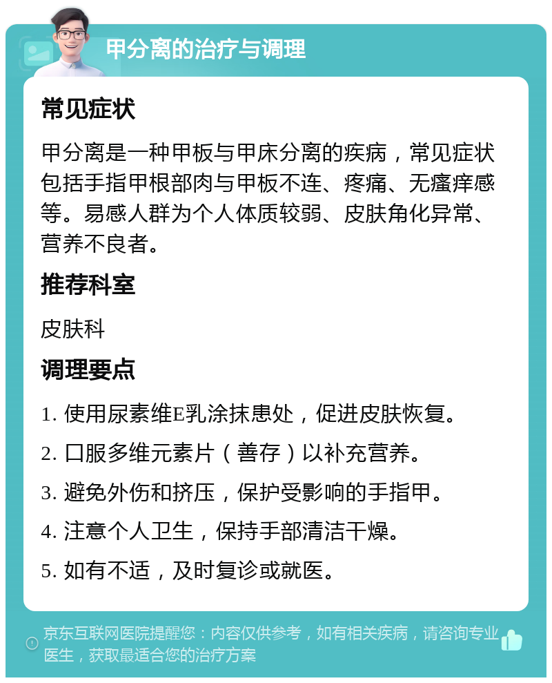 甲分离的治疗与调理 常见症状 甲分离是一种甲板与甲床分离的疾病，常见症状包括手指甲根部肉与甲板不连、疼痛、无瘙痒感等。易感人群为个人体质较弱、皮肤角化异常、营养不良者。 推荐科室 皮肤科 调理要点 1. 使用尿素维E乳涂抹患处，促进皮肤恢复。 2. 口服多维元素片（善存）以补充营养。 3. 避免外伤和挤压，保护受影响的手指甲。 4. 注意个人卫生，保持手部清洁干燥。 5. 如有不适，及时复诊或就医。