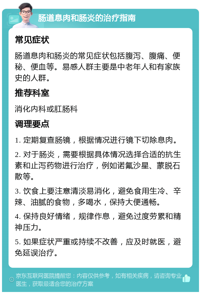 肠道息肉和肠炎的治疗指南 常见症状 肠道息肉和肠炎的常见症状包括腹泻、腹痛、便秘、便血等。易感人群主要是中老年人和有家族史的人群。 推荐科室 消化内科或肛肠科 调理要点 1. 定期复查肠镜，根据情况进行镜下切除息肉。 2. 对于肠炎，需要根据具体情况选择合适的抗生素和止泻药物进行治疗，例如诺氟沙星、蒙脱石散等。 3. 饮食上要注意清淡易消化，避免食用生冷、辛辣、油腻的食物，多喝水，保持大便通畅。 4. 保持良好情绪，规律作息，避免过度劳累和精神压力。 5. 如果症状严重或持续不改善，应及时就医，避免延误治疗。