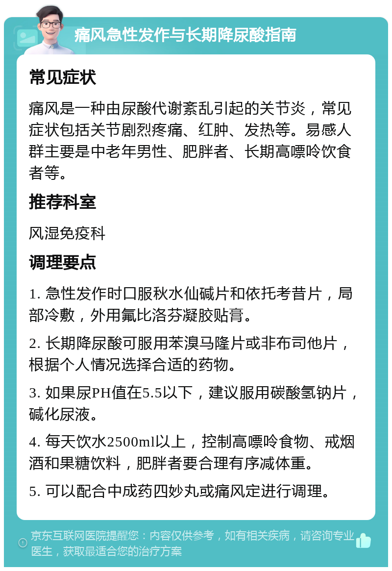 痛风急性发作与长期降尿酸指南 常见症状 痛风是一种由尿酸代谢紊乱引起的关节炎，常见症状包括关节剧烈疼痛、红肿、发热等。易感人群主要是中老年男性、肥胖者、长期高嘌呤饮食者等。 推荐科室 风湿免疫科 调理要点 1. 急性发作时口服秋水仙碱片和依托考昔片，局部冷敷，外用氟比洛芬凝胶贴膏。 2. 长期降尿酸可服用苯溴马隆片或非布司他片，根据个人情况选择合适的药物。 3. 如果尿PH值在5.5以下，建议服用碳酸氢钠片，碱化尿液。 4. 每天饮水2500ml以上，控制高嘌呤食物、戒烟酒和果糖饮料，肥胖者要合理有序减体重。 5. 可以配合中成药四妙丸或痛风定进行调理。