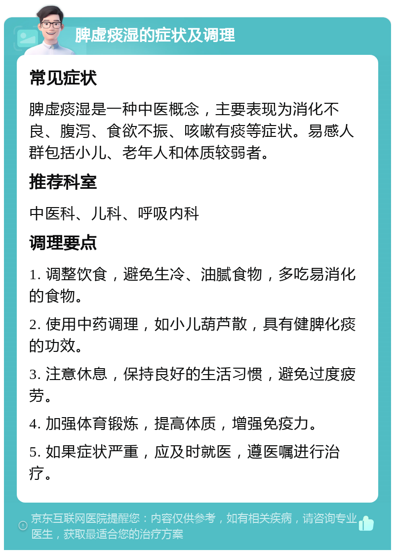 脾虚痰湿的症状及调理 常见症状 脾虚痰湿是一种中医概念，主要表现为消化不良、腹泻、食欲不振、咳嗽有痰等症状。易感人群包括小儿、老年人和体质较弱者。 推荐科室 中医科、儿科、呼吸内科 调理要点 1. 调整饮食，避免生冷、油腻食物，多吃易消化的食物。 2. 使用中药调理，如小儿葫芦散，具有健脾化痰的功效。 3. 注意休息，保持良好的生活习惯，避免过度疲劳。 4. 加强体育锻炼，提高体质，增强免疫力。 5. 如果症状严重，应及时就医，遵医嘱进行治疗。