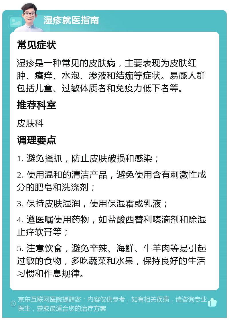 湿疹就医指南 常见症状 湿疹是一种常见的皮肤病，主要表现为皮肤红肿、瘙痒、水泡、渗液和结痂等症状。易感人群包括儿童、过敏体质者和免疫力低下者等。 推荐科室 皮肤科 调理要点 1. 避免搔抓，防止皮肤破损和感染； 2. 使用温和的清洁产品，避免使用含有刺激性成分的肥皂和洗涤剂； 3. 保持皮肤湿润，使用保湿霜或乳液； 4. 遵医嘱使用药物，如盐酸西替利嗪滴剂和除湿止痒软膏等； 5. 注意饮食，避免辛辣、海鲜、牛羊肉等易引起过敏的食物，多吃蔬菜和水果，保持良好的生活习惯和作息规律。