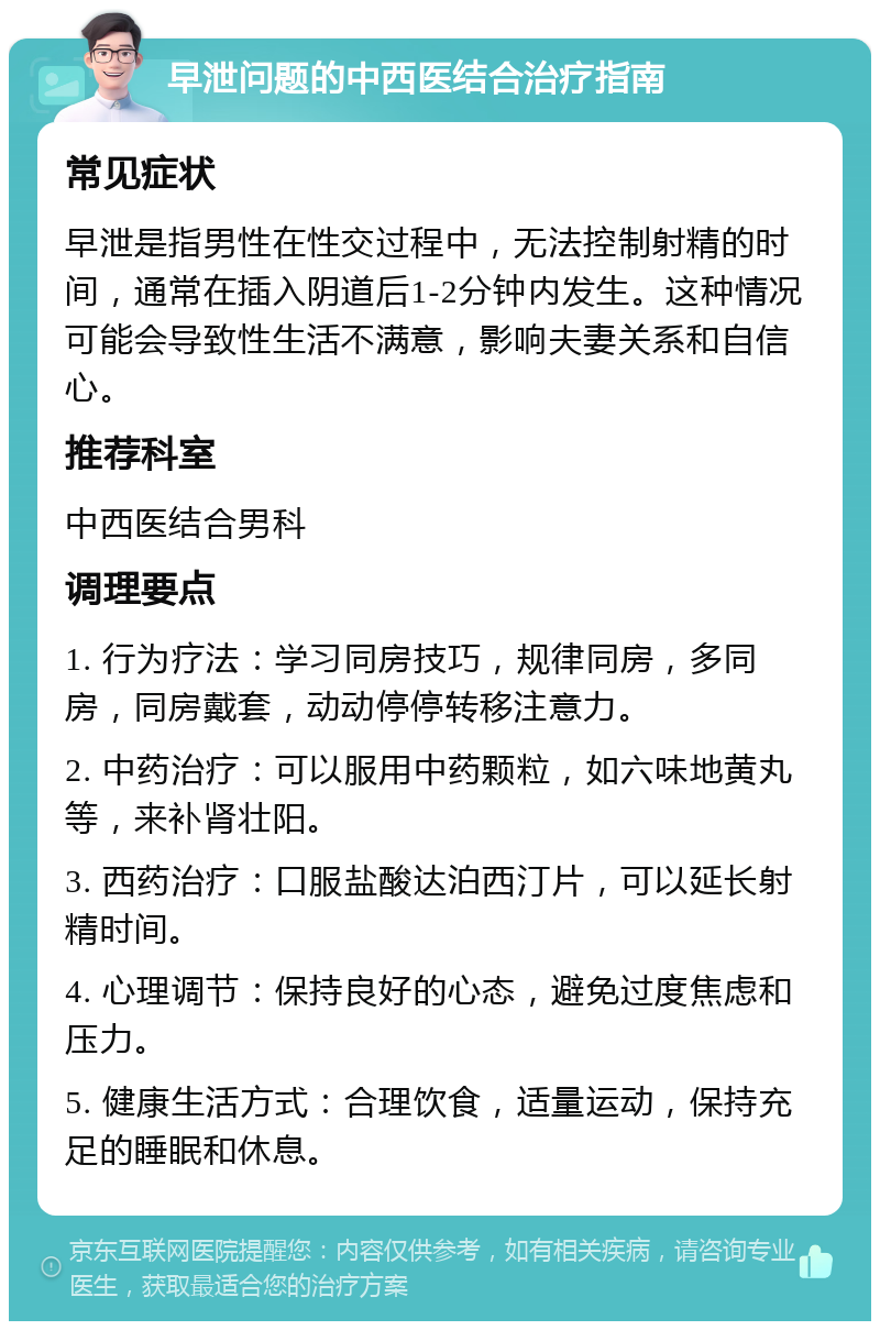 早泄问题的中西医结合治疗指南 常见症状 早泄是指男性在性交过程中，无法控制射精的时间，通常在插入阴道后1-2分钟内发生。这种情况可能会导致性生活不满意，影响夫妻关系和自信心。 推荐科室 中西医结合男科 调理要点 1. 行为疗法：学习同房技巧，规律同房，多同房，同房戴套，动动停停转移注意力。 2. 中药治疗：可以服用中药颗粒，如六味地黄丸等，来补肾壮阳。 3. 西药治疗：口服盐酸达泊西汀片，可以延长射精时间。 4. 心理调节：保持良好的心态，避免过度焦虑和压力。 5. 健康生活方式：合理饮食，适量运动，保持充足的睡眠和休息。