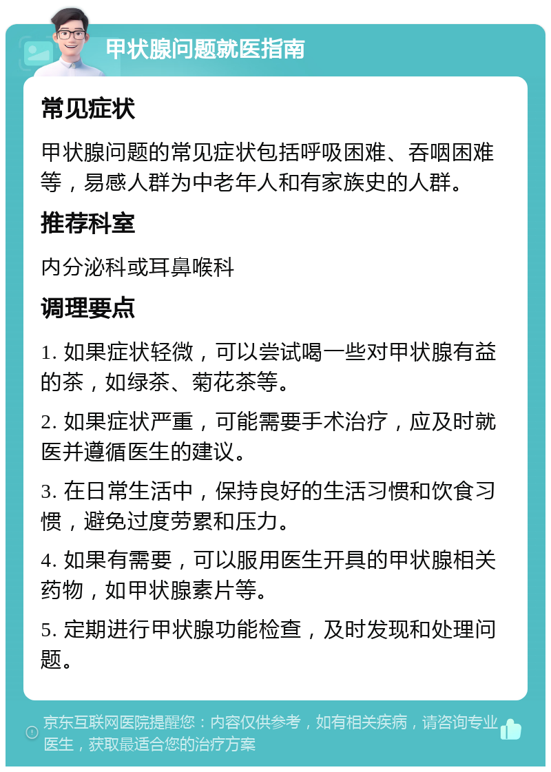 甲状腺问题就医指南 常见症状 甲状腺问题的常见症状包括呼吸困难、吞咽困难等，易感人群为中老年人和有家族史的人群。 推荐科室 内分泌科或耳鼻喉科 调理要点 1. 如果症状轻微，可以尝试喝一些对甲状腺有益的茶，如绿茶、菊花茶等。 2. 如果症状严重，可能需要手术治疗，应及时就医并遵循医生的建议。 3. 在日常生活中，保持良好的生活习惯和饮食习惯，避免过度劳累和压力。 4. 如果有需要，可以服用医生开具的甲状腺相关药物，如甲状腺素片等。 5. 定期进行甲状腺功能检查，及时发现和处理问题。