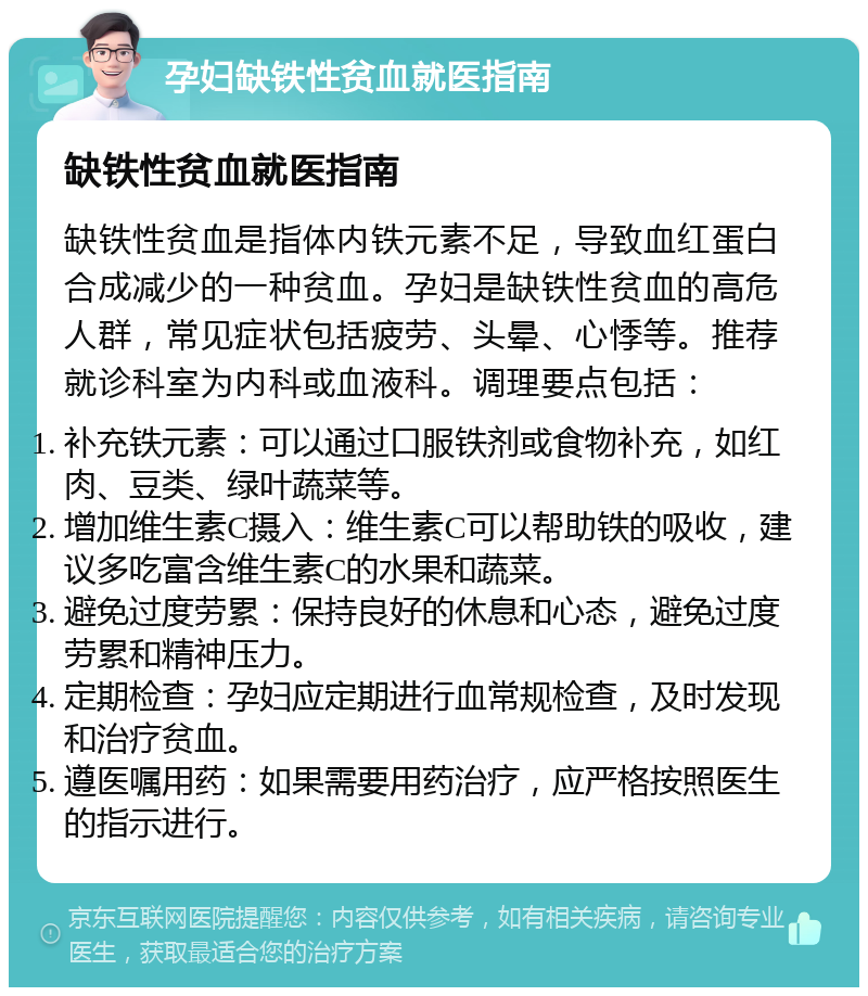 孕妇缺铁性贫血就医指南 缺铁性贫血就医指南 缺铁性贫血是指体内铁元素不足，导致血红蛋白合成减少的一种贫血。孕妇是缺铁性贫血的高危人群，常见症状包括疲劳、头晕、心悸等。推荐就诊科室为内科或血液科。调理要点包括： 补充铁元素：可以通过口服铁剂或食物补充，如红肉、豆类、绿叶蔬菜等。 增加维生素C摄入：维生素C可以帮助铁的吸收，建议多吃富含维生素C的水果和蔬菜。 避免过度劳累：保持良好的休息和心态，避免过度劳累和精神压力。 定期检查：孕妇应定期进行血常规检查，及时发现和治疗贫血。 遵医嘱用药：如果需要用药治疗，应严格按照医生的指示进行。