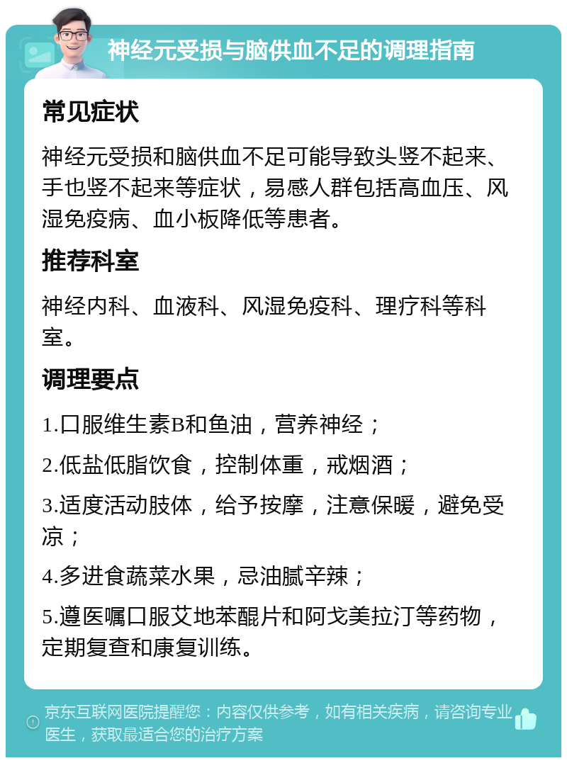 神经元受损与脑供血不足的调理指南 常见症状 神经元受损和脑供血不足可能导致头竖不起来、手也竖不起来等症状，易感人群包括高血压、风湿免疫病、血小板降低等患者。 推荐科室 神经内科、血液科、风湿免疫科、理疗科等科室。 调理要点 1.口服维生素B和鱼油，营养神经； 2.低盐低脂饮食，控制体重，戒烟酒； 3.适度活动肢体，给予按摩，注意保暖，避免受凉； 4.多进食蔬菜水果，忌油腻辛辣； 5.遵医嘱口服艾地苯醌片和阿戈美拉汀等药物，定期复查和康复训练。