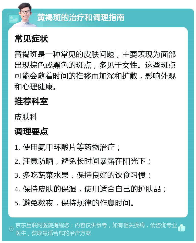 黄褐斑的治疗和调理指南 常见症状 黄褐斑是一种常见的皮肤问题，主要表现为面部出现棕色或黑色的斑点，多见于女性。这些斑点可能会随着时间的推移而加深和扩散，影响外观和心理健康。 推荐科室 皮肤科 调理要点 1. 使用氨甲环酸片等药物治疗； 2. 注意防晒，避免长时间暴露在阳光下； 3. 多吃蔬菜水果，保持良好的饮食习惯； 4. 保持皮肤的保湿，使用适合自己的护肤品； 5. 避免熬夜，保持规律的作息时间。