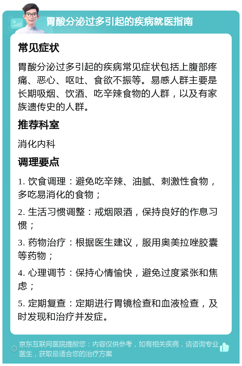 胃酸分泌过多引起的疾病就医指南 常见症状 胃酸分泌过多引起的疾病常见症状包括上腹部疼痛、恶心、呕吐、食欲不振等。易感人群主要是长期吸烟、饮酒、吃辛辣食物的人群，以及有家族遗传史的人群。 推荐科室 消化内科 调理要点 1. 饮食调理：避免吃辛辣、油腻、刺激性食物，多吃易消化的食物； 2. 生活习惯调整：戒烟限酒，保持良好的作息习惯； 3. 药物治疗：根据医生建议，服用奥美拉唑胶囊等药物； 4. 心理调节：保持心情愉快，避免过度紧张和焦虑； 5. 定期复查：定期进行胃镜检查和血液检查，及时发现和治疗并发症。