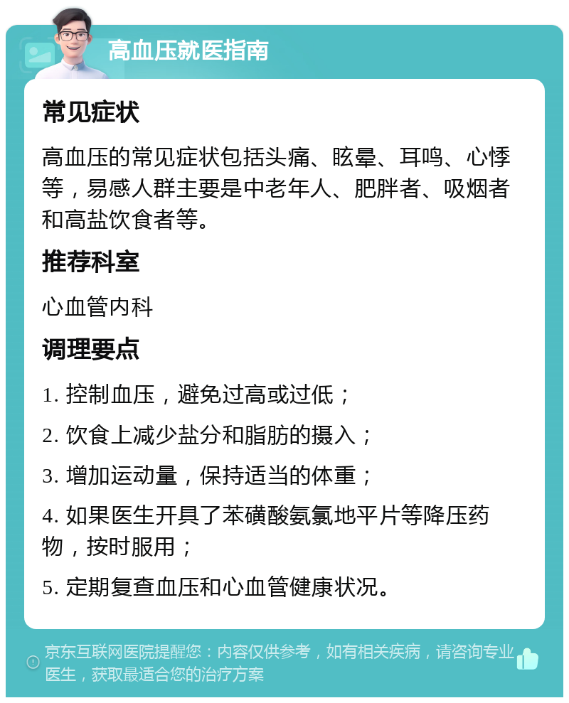 高血压就医指南 常见症状 高血压的常见症状包括头痛、眩晕、耳鸣、心悸等，易感人群主要是中老年人、肥胖者、吸烟者和高盐饮食者等。 推荐科室 心血管内科 调理要点 1. 控制血压，避免过高或过低； 2. 饮食上减少盐分和脂肪的摄入； 3. 增加运动量，保持适当的体重； 4. 如果医生开具了苯磺酸氨氯地平片等降压药物，按时服用； 5. 定期复查血压和心血管健康状况。