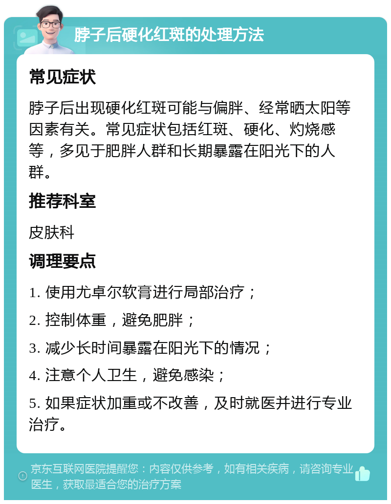 脖子后硬化红斑的处理方法 常见症状 脖子后出现硬化红斑可能与偏胖、经常晒太阳等因素有关。常见症状包括红斑、硬化、灼烧感等，多见于肥胖人群和长期暴露在阳光下的人群。 推荐科室 皮肤科 调理要点 1. 使用尤卓尔软膏进行局部治疗； 2. 控制体重，避免肥胖； 3. 减少长时间暴露在阳光下的情况； 4. 注意个人卫生，避免感染； 5. 如果症状加重或不改善，及时就医并进行专业治疗。