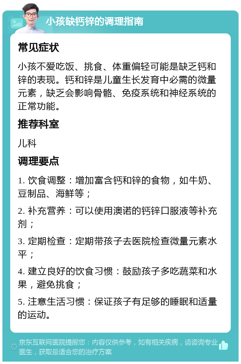 小孩缺钙锌的调理指南 常见症状 小孩不爱吃饭、挑食、体重偏轻可能是缺乏钙和锌的表现。钙和锌是儿童生长发育中必需的微量元素，缺乏会影响骨骼、免疫系统和神经系统的正常功能。 推荐科室 儿科 调理要点 1. 饮食调整：增加富含钙和锌的食物，如牛奶、豆制品、海鲜等； 2. 补充营养：可以使用澳诺的钙锌口服液等补充剂； 3. 定期检查：定期带孩子去医院检查微量元素水平； 4. 建立良好的饮食习惯：鼓励孩子多吃蔬菜和水果，避免挑食； 5. 注意生活习惯：保证孩子有足够的睡眠和适量的运动。