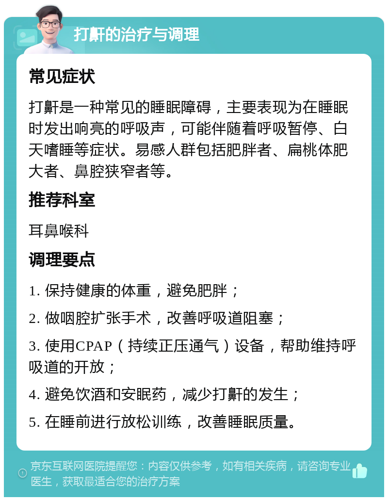 打鼾的治疗与调理 常见症状 打鼾是一种常见的睡眠障碍，主要表现为在睡眠时发出响亮的呼吸声，可能伴随着呼吸暂停、白天嗜睡等症状。易感人群包括肥胖者、扁桃体肥大者、鼻腔狭窄者等。 推荐科室 耳鼻喉科 调理要点 1. 保持健康的体重，避免肥胖； 2. 做咽腔扩张手术，改善呼吸道阻塞； 3. 使用CPAP（持续正压通气）设备，帮助维持呼吸道的开放； 4. 避免饮酒和安眠药，减少打鼾的发生； 5. 在睡前进行放松训练，改善睡眠质量。