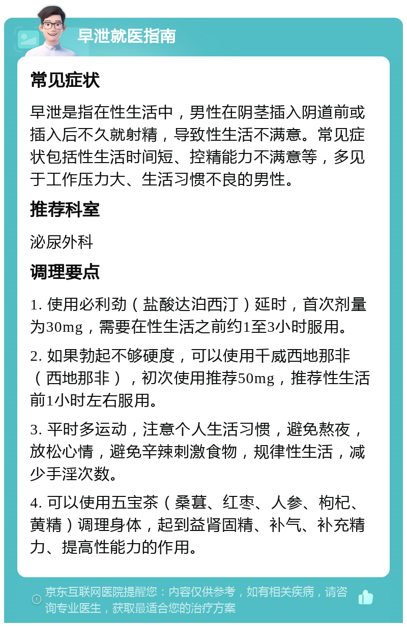 早泄就医指南 常见症状 早泄是指在性生活中，男性在阴茎插入阴道前或插入后不久就射精，导致性生活不满意。常见症状包括性生活时间短、控精能力不满意等，多见于工作压力大、生活习惯不良的男性。 推荐科室 泌尿外科 调理要点 1. 使用必利劲（盐酸达泊西汀）延时，首次剂量为30mg，需要在性生活之前约1至3小时服用。 2. 如果勃起不够硬度，可以使用千威西地那非（西地那非），初次使用推荐50mg，推荐性生活前1小时左右服用。 3. 平时多运动，注意个人生活习惯，避免熬夜，放松心情，避免辛辣刺激食物，规律性生活，减少手淫次数。 4. 可以使用五宝茶（桑葚、红枣、人参、枸杞、黄精）调理身体，起到益肾固精、补气、补充精力、提高性能力的作用。