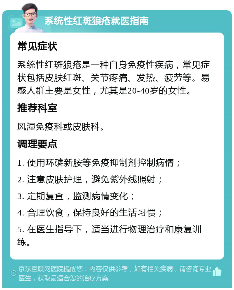 系统性红斑狼疮就医指南 常见症状 系统性红斑狼疮是一种自身免疫性疾病，常见症状包括皮肤红斑、关节疼痛、发热、疲劳等。易感人群主要是女性，尤其是20-40岁的女性。 推荐科室 风湿免疫科或皮肤科。 调理要点 1. 使用环磷新胺等免疫抑制剂控制病情； 2. 注意皮肤护理，避免紫外线照射； 3. 定期复查，监测病情变化； 4. 合理饮食，保持良好的生活习惯； 5. 在医生指导下，适当进行物理治疗和康复训练。