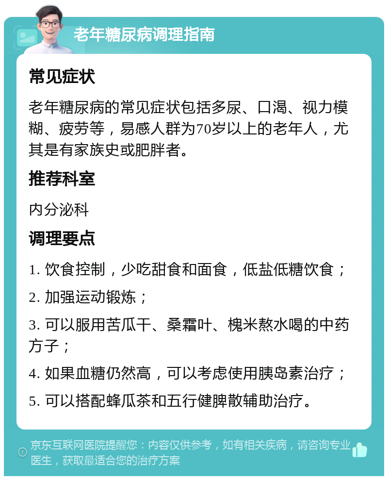 老年糖尿病调理指南 常见症状 老年糖尿病的常见症状包括多尿、口渴、视力模糊、疲劳等，易感人群为70岁以上的老年人，尤其是有家族史或肥胖者。 推荐科室 内分泌科 调理要点 1. 饮食控制，少吃甜食和面食，低盐低糖饮食； 2. 加强运动锻炼； 3. 可以服用苦瓜干、桑霜叶、槐米熬水喝的中药方子； 4. 如果血糖仍然高，可以考虑使用胰岛素治疗； 5. 可以搭配蜂瓜茶和五行健脾散辅助治疗。