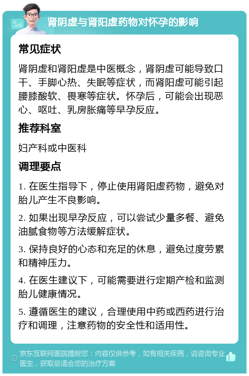 肾阴虚与肾阳虚药物对怀孕的影响 常见症状 肾阴虚和肾阳虚是中医概念，肾阴虚可能导致口干、手脚心热、失眠等症状，而肾阳虚可能引起腰膝酸软、畏寒等症状。怀孕后，可能会出现恶心、呕吐、乳房胀痛等早孕反应。 推荐科室 妇产科或中医科 调理要点 1. 在医生指导下，停止使用肾阳虚药物，避免对胎儿产生不良影响。 2. 如果出现早孕反应，可以尝试少量多餐、避免油腻食物等方法缓解症状。 3. 保持良好的心态和充足的休息，避免过度劳累和精神压力。 4. 在医生建议下，可能需要进行定期产检和监测胎儿健康情况。 5. 遵循医生的建议，合理使用中药或西药进行治疗和调理，注意药物的安全性和适用性。